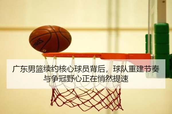 广东男篮续约核心球员背后，球队重建节奏与争冠野心正在悄然提速